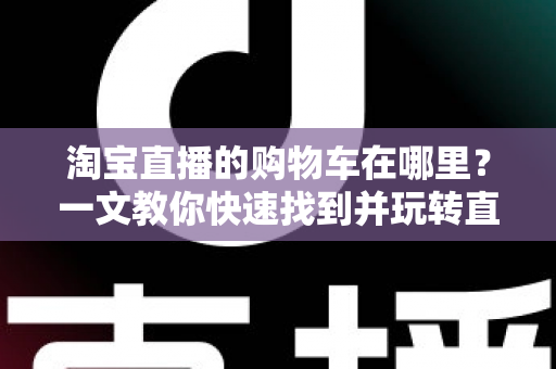 淘宝直播的购物车在哪里?一文教你快速找到并玩转直播购物车(2024最新攻略) 淘宝直播的购物车在哪里?一文教你快速找到并玩转直播购物车(2024最新攻略)