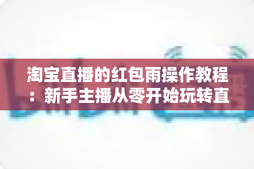 淘宝直播的红包雨操作教程:新手主播从零开始玩转直播间互动引流全指南 淘宝直播的红包雨操作教程:新手主播从零开始玩转直播间互动引流全指南