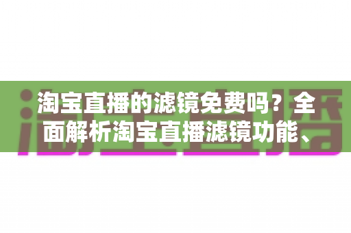 淘宝直播的滤镜免费吗？全面解析淘宝直播滤镜功能、使用方法与主播实用技巧