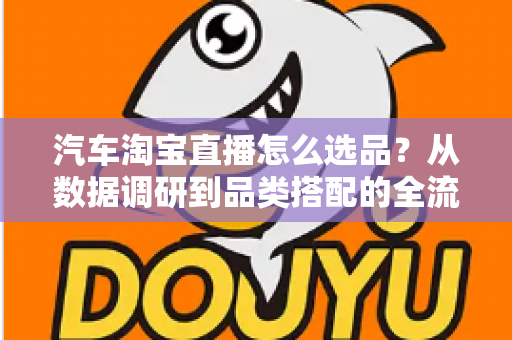 汽车淘宝直播怎么选品？从数据调研到品类搭配的全流程实战指南