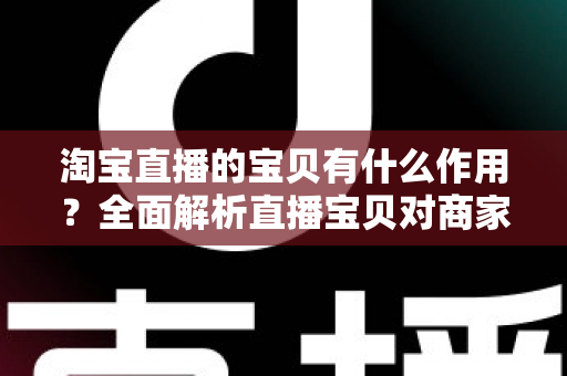 淘宝直播的宝贝有什么作用？全面解析直播宝贝对商家与买家的核心价值