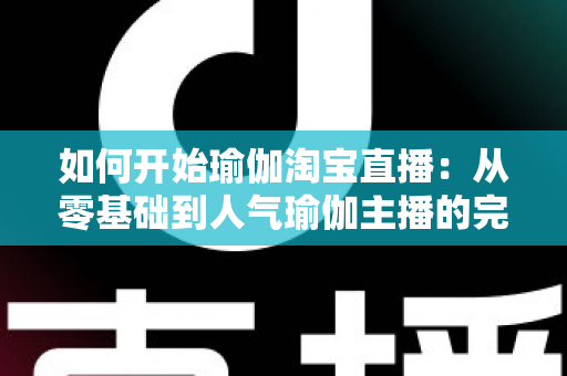 如何开始瑜伽淘宝直播：从零基础到人气瑜伽主播的完整实战指南