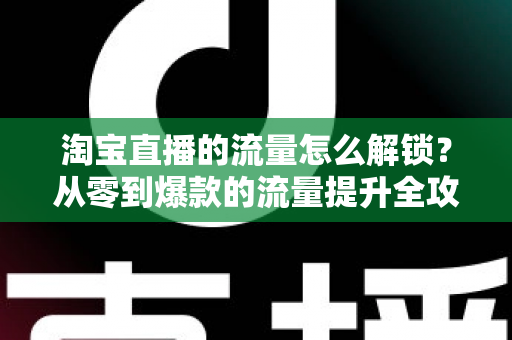 淘宝直播的流量怎么解锁?从零到爆款的流量提升全攻略 淘宝直播的流量怎么解锁?从零到爆款的流量提升全攻略