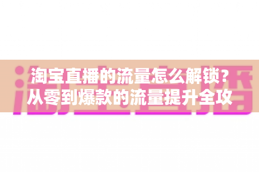 淘宝直播的流量怎么解锁?从零到爆款的流量提升全攻略 淘宝直播的流量怎么解锁?从零到爆款的流量提升全攻略