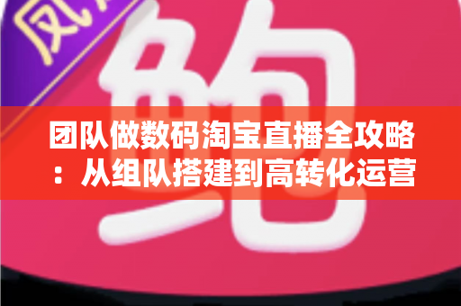 团队做数码淘宝直播全攻略:从组队搭建到高转化运营的实战指南 团队做数码淘宝直播全攻略:从组队搭建到高转化运营的实战指南