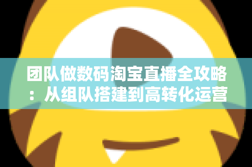 团队做数码淘宝直播全攻略:从组队搭建到高转化运营的实战指南 团队做数码淘宝直播全攻略:从组队搭建到高转化运营的实战指南