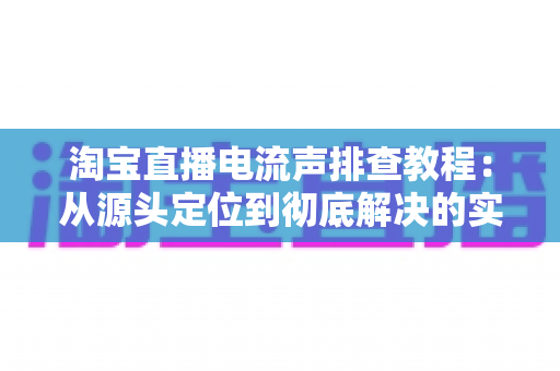 淘宝直播电流声排查教程：从源头定位到彻底解决的实战指南