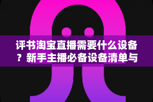 评书淘宝直播需要什么设备？新手主播必备设备清单与全流程选购指南