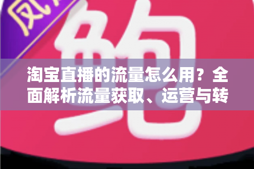淘宝直播的流量怎么用?全面解析流量获取、运营与转化实战指南 淘宝直播的流量怎么用?全面解析流量获取、运营与转化实战指南