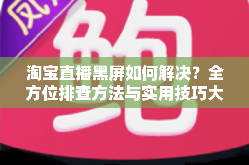 淘宝直播黑屏如何解决？全方位排查方法与实用技巧大全