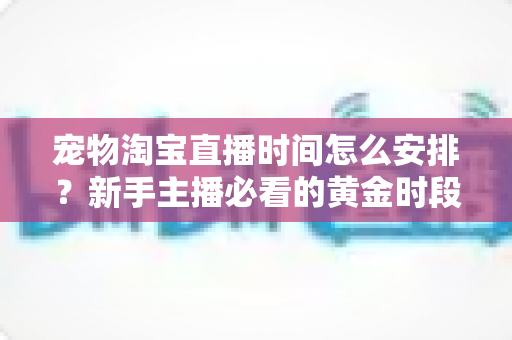 宠物淘宝直播时间怎么安排？新手主播必看的黄金时段运营全攻略
