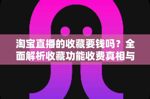 淘宝直播的收藏要钱吗?全面解析收藏功能收费真相与使用技巧 淘宝直播的收藏要钱吗?全面解析收藏功能收费真相与使用技巧