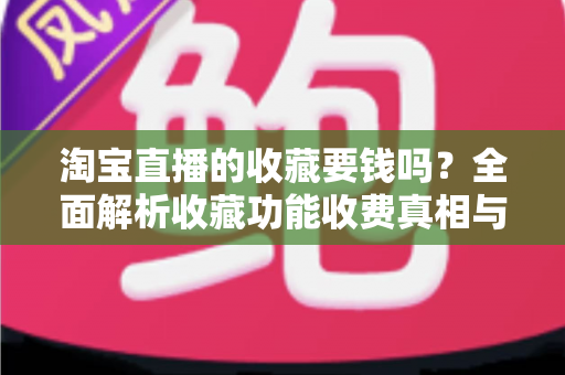 淘宝直播的收藏要钱吗?全面解析收藏功能收费真相与使用技巧 淘宝直播的收藏要钱吗?全面解析收藏功能收费真相与使用技巧
