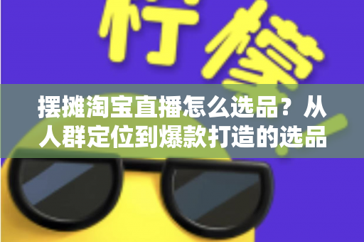 摆摊淘宝直播怎么选品？从人群定位到爆款打造的选品全攻略，新手也能快速上手