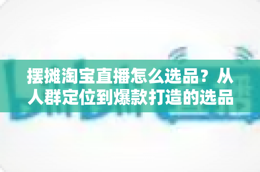 摆摊淘宝直播怎么选品？从人群定位到爆款打造的选品全攻略，新手也能快速上手