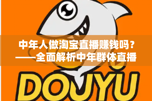 中年人做淘宝直播赚钱吗?——全面解析中年群体直播带货的变现路径与实战策略 中年人做淘宝直播赚钱吗?——全面解析中年群体直播带货的变现路径与实战策略