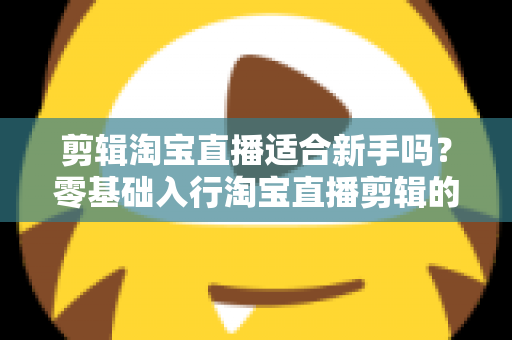 剪辑淘宝直播适合新手吗？零基础入行淘宝直播剪辑的完整指南与实战建议
