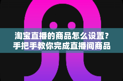 淘宝直播的商品怎么设置？手把手教你完成直播间商品配置，提升带货转化率