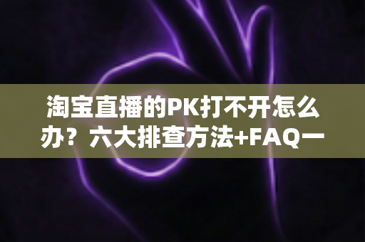 淘宝直播的PK打不开怎么办？六大排查方法+FAQ一次讲清楚