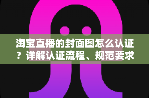 淘宝直播的封面图怎么认证？详解认证流程、规范要求与优化技巧