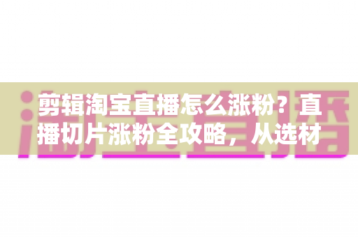 剪辑淘宝直播怎么涨粉?直播切片涨粉全攻略,从选材到发布一步不漏 剪辑淘宝直播怎么涨粉?直播切片涨粉全攻略,从选材到发布一步不漏
