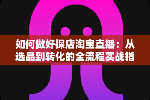如何做好探店淘宝直播：从选品到转化的全流程实战指南，助你打造高人气探店直播间