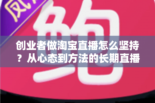 创业者做淘宝直播怎么坚持？从心态到方法的长期直播生存指南