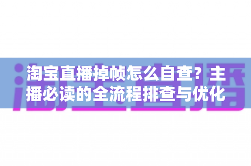 淘宝直播掉帧怎么自查？主播必读的全流程排查与优化实用指南