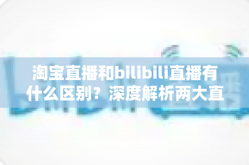 淘宝直播和bilibili直播有什么区别?深度解析两大直播平台的核心差异与选择指南 淘宝直播和bilibili直播有什么区别?深度解析两大直播平台的核心差异与选择指南
