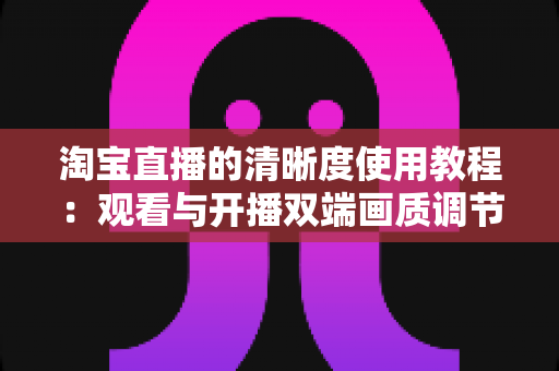 淘宝直播的清晰度使用教程：观看与开播双端画质调节全攻略，看懂这一篇就够了