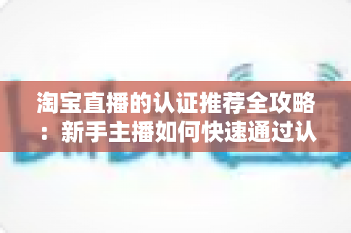 淘宝直播的认证推荐全攻略:新手主播如何快速通过认证并获得平台流量扶持 淘宝直播的认证推荐全攻略:新手主播如何快速通过认证并获得平台流量扶持