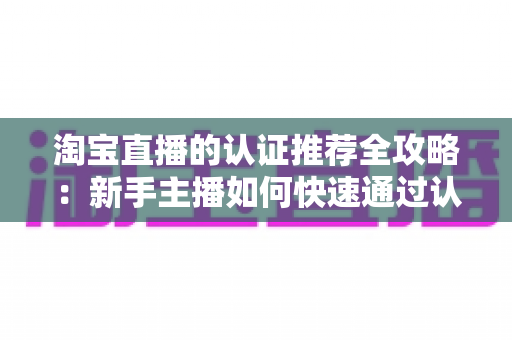 淘宝直播的认证推荐全攻略:新手主播如何快速通过认证并获得平台流量扶持 淘宝直播的认证推荐全攻略:新手主播如何快速通过认证并获得平台流量扶持