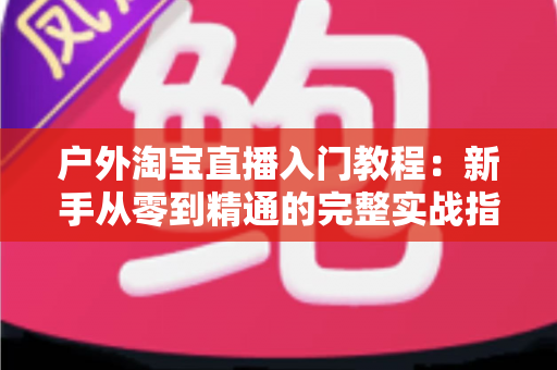 户外淘宝直播入门教程：新手从零到精通的完整实战指南