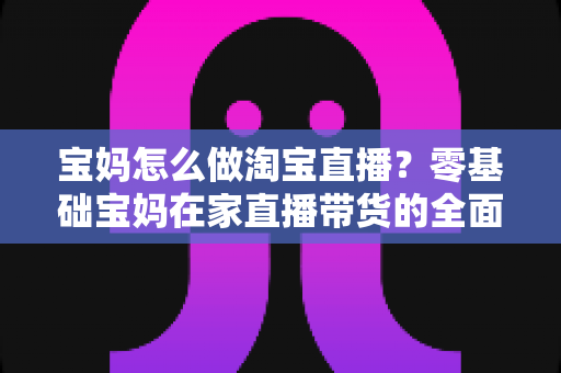 宝妈怎么做淘宝直播?零基础宝妈在家直播带货的全面入门指南 宝妈怎么做淘宝直播?零基础宝妈在家直播带货的全面入门指南