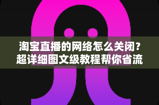 淘宝直播的网络怎么关闭？超详细图文级教程帮你省流量、防偷跑、轻松管控手机网络
