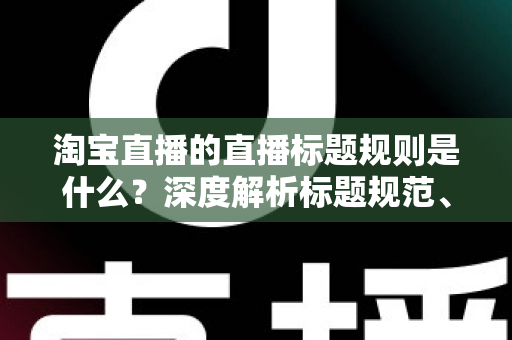 淘宝直播的直播标题规则是什么?深度解析标题规范、优化技巧与常见问题 淘宝直播的直播标题规则是什么?深度解析标题规范、优化技巧与常见问题