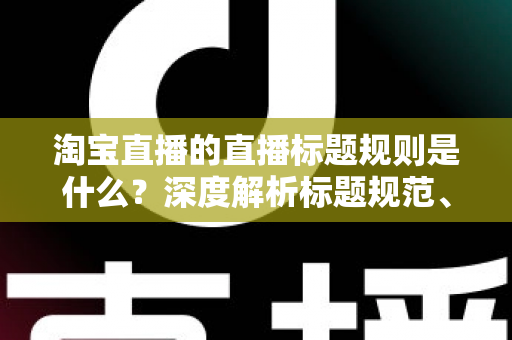 淘宝直播的直播标题规则是什么？深度解析标题规范、优化技巧与常见问题