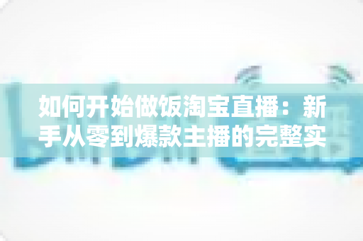 如何开始做饭淘宝直播:新手从零到爆款主播的完整实战指南 如何开始做饭淘宝直播:新手从零到爆款主播的完整实战指南