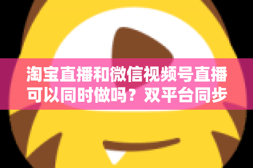 淘宝直播和微信视频号直播可以同时做吗?双平台同步直播全攻略与运营指南 淘宝直播和微信视频号直播可以同时做吗?双平台同步直播全攻略与运营指南
