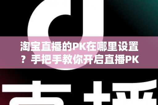 淘宝直播的PK在哪里设置?手把手教你开启直播PK玩法,快速提升人气与销量 淘宝直播的PK在哪里设置?手把手教你开启直播PK玩法,快速提升人气与销量