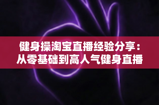 健身操淘宝直播经验分享:从零基础到高人气健身直播间的实战全攻略 健身操淘宝直播经验分享:从零基础到高人气健身直播间的实战全攻略