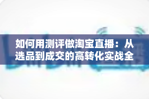如何用测评做淘宝直播：从选品到成交的高转化实战全攻略
