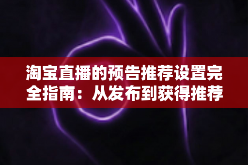 淘宝直播的预告推荐设置完全指南：从发布到获得推荐流量的实操方法
