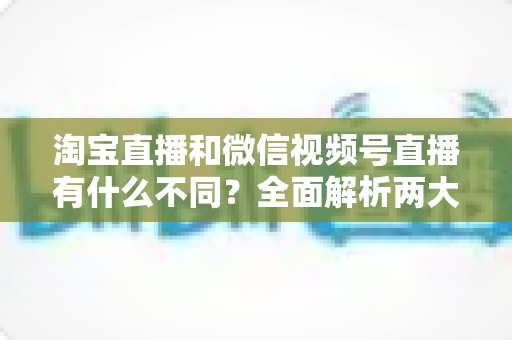 淘宝直播和微信视频号直播有什么不同？全面解析两大直播平台的核心差异与运营选择指南