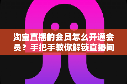 淘宝直播的会员怎么开通会员？手把手教你解锁直播间专属福利与省钱秘籍