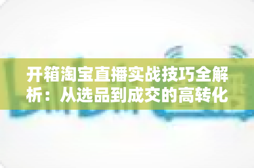 开箱淘宝直播实战技巧全解析:从选品到成交的高转化带货指南 开箱淘宝直播实战技巧全解析:从选品到成交的高转化带货指南