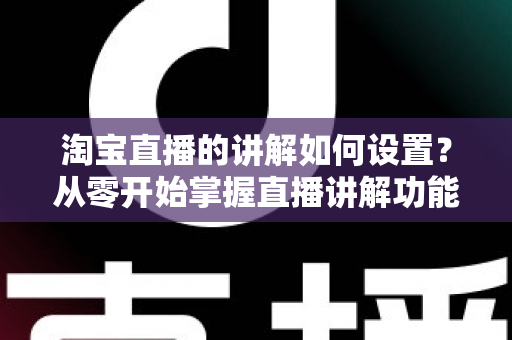 淘宝直播的讲解如何设置？从零开始掌握直播讲解功能完整教程与实操指南
