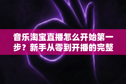 音乐淘宝直播怎么开始第一步?新手从零到开播的完整入门指南 音乐淘宝直播怎么开始第一步?新手从零到开播的完整入门指南