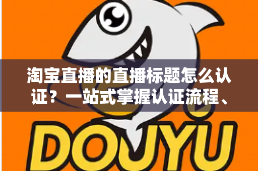 淘宝直播的直播标题怎么认证？一站式掌握认证流程、规则要点与标题优化秘籍