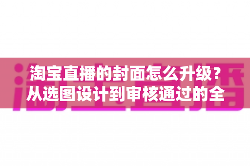 淘宝直播的封面怎么升级?从选图设计到审核通过的全流程优化指南 淘宝直播的封面怎么升级?从选图设计到审核通过的全流程优化指南